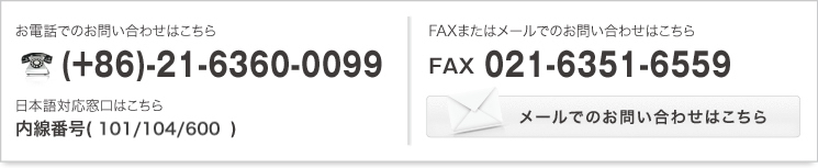 お電話でのお問い合わせはこちら (+86)-21-6360-0099 日本語対応窓口はこちら 内線番号(101/103/105/205)   FAXまたはメールでのお問い合わせはこちら FAX:021-6351-6559   メールでのお問い合わせはこちら